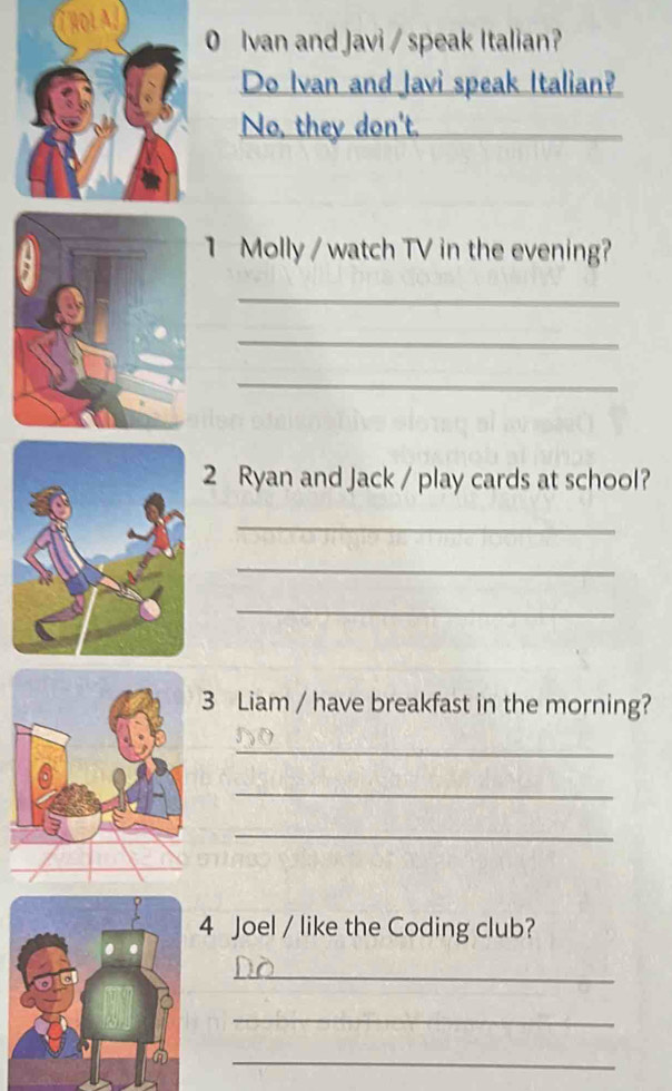 TRoL 0 Ivan and Javi / speak Italian? 
Do Ivan and lavi speak Italian? 
No, they don't. 
_ 
1 Molly / watch TV in the evening? 
_ 
_ 
_ 
2 Ryan and Jack / play cards at school? 
_ 
_ 
_ 
3 Liam / have breakfast in the morning? 
_ 
_ 
_ 
Joel / like the Coding club? 
_ 
_ 
_