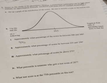 Rosees on The chilly to te Quanmtatve Thoskore a sandantized mehesties t for ligh whent 
stadents, ane apprsatsly Nemame diwomed win me n 250 and manwar Asyslor 
tedbution of the scores. Be sas to wolude a sule on the botton stis 
following on 2
L Approximately what percentage of the scores he between 200 and 3009
# Approximately what percentage of scores he between 225 and 250? 
. Approximately what percentage of scores he above 275? 
lv. What percentile is someone who gets a test score of 287? 
v. What test score is at the 75th percentile on this test?