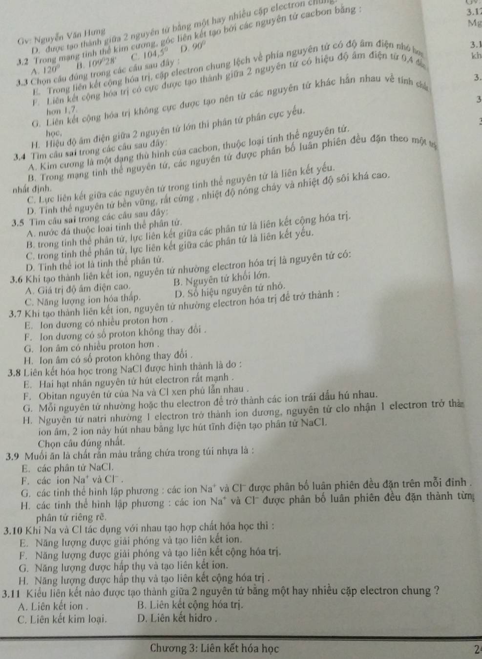 3.1
Mg
D.  được tạo thành giữa 2 nguyên tứ bằng một hay nhiều cập electron c
3.2 Trong mạng tinh thể kim cương, góc liên kết tạo bởi các nguyên tử cacbon bằng
Gv: Nguyễn Văn Hưng
3.1
A. 120° B. 109°28' C.
kh
3.3 Chọn câu đúng trong các cầu sau đây : 104,5° D. 90°
E  Trong liên kết cộng hóa trị, cập electron chung lệch về phía nguyên tử có độ âm điện nhỏ hoa
3.
F Liên kết cộng hóa trị có cực được tạo thành giữa 2 nguyên tử có hiệu độ âm điện từ 0,4 đ
3
G. Liên kết cộng hóa trị không cực được tạo nên từ các nguyên tử khác hần nhau về tính cha
hơn 1,7.
.
H. Hiệu độ âm điện giữa 2 nguyên tử lớn thi phân tứ phân cực yếu.
học.
A. Kim cương là một dạng thủ hình của cacbon, thuộc loại tính thể nguyên tứ.
3.4 Tìm cầu sai trong các câu sau đây:
B. Trong mạng tinh thể nguyên tứ, các nguyên tứ được phân bố luân phiên đều đặn theo một tả
C. Lực liên kết giữa các nguyên tứ trong tinh thể nguyên tứ là liên kết yếu.
nhất định.
D. Tinh thể nguyên tử bên vững, rất cứng , nhiệt độ nóng chảy và nhiệt độ sôi khá cao.
3.5 Tìm câu sai trong các cầu sau đây:
A. nước đá thuộc loại tỉnh thể phân tử.
B. trong tính thể phân tử, lực liên kết giữa các phân tứ là liên kết cộng hóa trị.
C. trong tinh thể phân tử, lực liên kết giữa các phân tứ là liên kết yếu.
D. Tinh thể iot là tỉnh thể phân tử.
3.6 Khi tạo thành liên kết ion, nguyên tử nhường electron hóa trị là nguyên tử có:
A Giá trị độ âm điện cao. B. Nguyên tử khối lớn.
C. Năng lượng ion hóa thấp. D. Số hiệu nguyên tử nhỏ.
3.7 Khi tạo thành liên kết ion, nguyên tử nhường electron hóa trị đề trở thành :
E. Ion dương có nhiều proton hơn .
F. Ion dương có số proton không thay đổi .
G. Ion âm có nhiều proton hơn .
H. Ion âm có số proton không thay đổi .
3.8 Liên kết hóa học trong NaCl được hình thành là do :
E. Hai hạt nhân nguyên tử hút electron rất mạnh .
F. Obitan nguyên tử của Na và Cl xen phủ lẫn nhau .
G. Mỗi nguyên tử nhường hoặc thu electron đề trở thành các ion trái đấu hú nhau.
H. Nguyên tử natri nhường 1 electron trở thành ion dương, nguyên tử clo nhận 1 electron trở thờ
ion âm, 2 ion này hút nhau bằng lực hút tĩnh điện tạo phần tử NaCL.
Chọn câu đúng nhất.
3.9 Muối ăn là chất rắn màu trắng chứa trong túi nhựa là :
E. các phân tử NaCl.
F. các ion Na và Cl .
G. các tinh thể hình lập phương : các ion Na* và Cl được phân bố luân phiên đều đặn trên mỗi đinh .
H. các tinh thể hình lập phương : các ion Na* và Cl được phân bố luân phiên đều đặn thành từng
phân tứ riêng rẽ.
3.10 Khi Na và Cl tác dụng với nhau tạo hợp chất hóa học thì :
E. Năng lượng được giải phóng và tạo liên kết ion.
F. Năng lượng được giải phóng và tạo liên kết cộng hóa trị.
G. Năng lượng được hấp thụ và tạo liên kết ion.
H. Năng lượng được hấp thụ và tạo liên kết cộng hóa trị .
3.11 Kiểu liên kết nào được tạo thành giữa 2 nguyên tứ bằng một hay nhiều cặp electron chung ?
A. Liên kết ion . B. Liên kết cộng hóa trị.
C. Liên kết kim loại. D. Liên kết hidro .
Chương 3: Liên kết hóa học 2