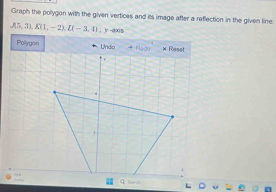 Graph the polygon with the given vertices and its image after a reflection in the given line.
J(5,3), K(1,-2), L(-3,4); v -axis 
Polygon Undo 
73°F 
sunng