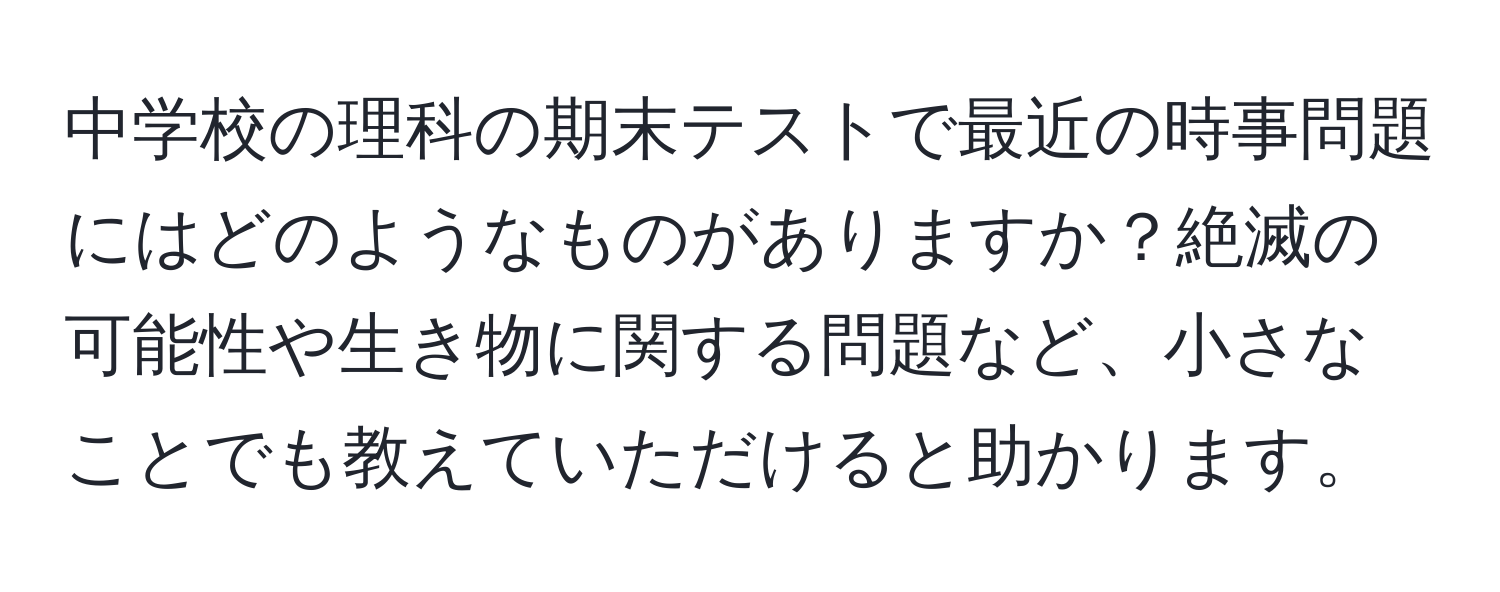 中学校の理科の期末テストで最近の時事問題にはどのようなものがありますか？絶滅の可能性や生き物に関する問題など、小さなことでも教えていただけると助かります。