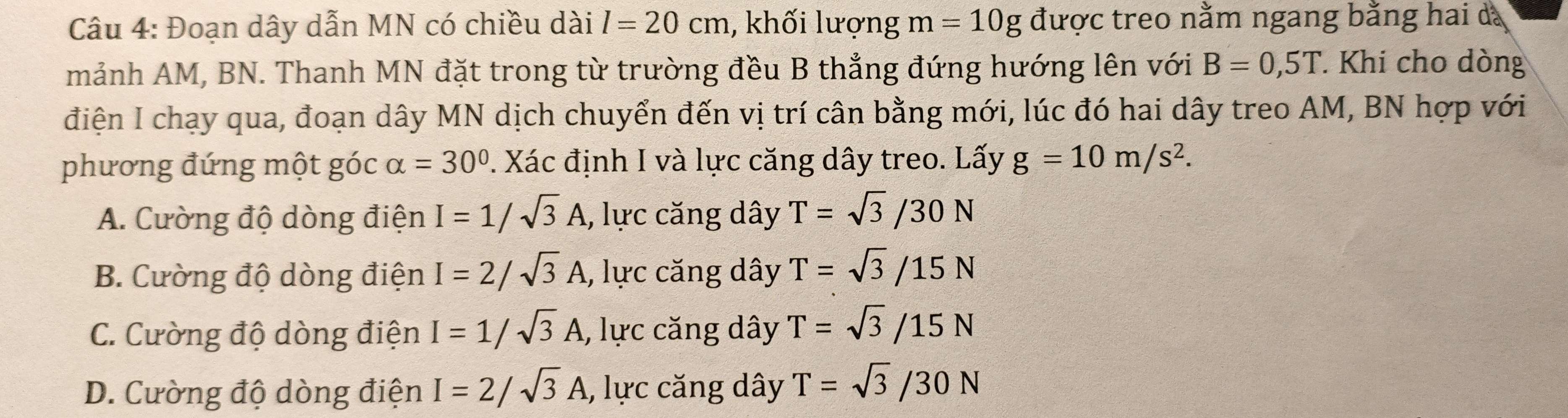 Đoạn dây dẫn MN có chiều dài l=20cm 1, khối lượng m=10g được treo nằm ngang bằng hai dã
mảnh AM, BN. Thanh MN đặt trong từ trường đều B thẳng đứng hướng lên với B=0, 5T Khi cho dòng
điện I chạy qua, đoạn dây MN dịch chuyển đến vị trí cân bằng mới, lúc đó hai dây treo AM, BN hợp với
phương đứng một góc alpha =30° 1. Xác định I và lực căng dây treo. Lấy g=10m/s^2.
A. Cường độ dòng điện I=1/sqrt(3)A , lực căng dây T=sqrt(3)/30N
B. Cường độ dòng điện I=2/sqrt(3)A , lực căng dây T=sqrt(3)/15N
C. Cường độ dòng điện I=1/sqrt(3)A , lực căng dây T=sqrt(3)/15N
D. Cường độ dòng điện I=2/sqrt(3)A , lực căng dây T=sqrt(3)/30N