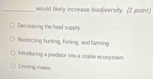 would likely increase biodiversity. (1 point)
Decreasing the food supply
Restricting hunting, fishing, and farming
Introducing a predator into a stable ecosystem
Limiting mates