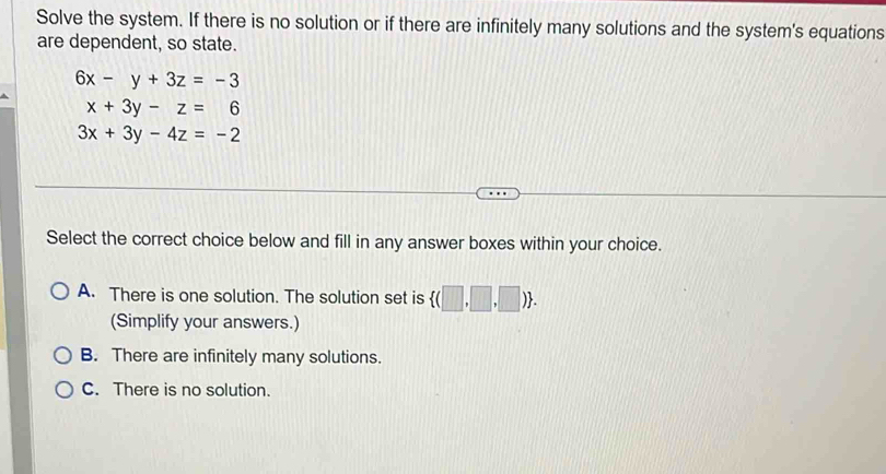 Solve the system. If there is no solution or if there are infinitely many solutions and the system's equations
are dependent, so state.
6x-y+3z=-3
x+3y-z=6
3x+3y-4z=-2
Select the correct choice below and fill in any answer boxes within your choice.
A. There is one solution. The solution set is  (□ ,□ ,□ ). 
(Simplify your answers.)
B. There are infinitely many solutions.
C. There is no solution.