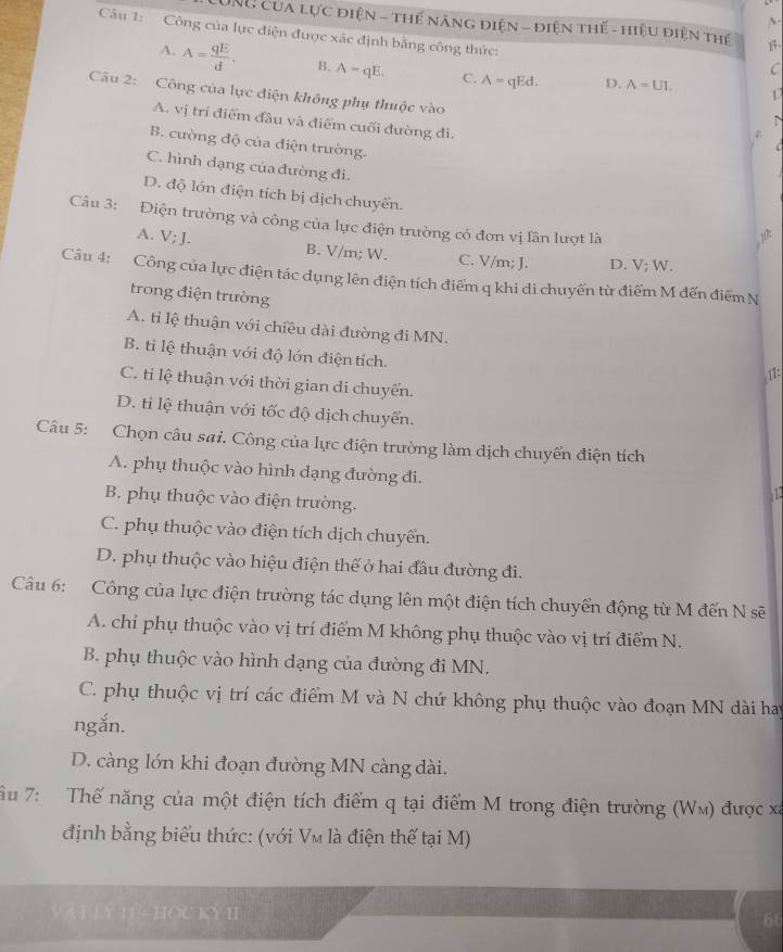 UNU Của lực điện - Thể năng điện - điện thế - hiệu điện thế β
Câu 1: Công của lực điện được xác định bằng công thức:
C
A. A= qE/d . B. A-qE. C. A= qEd. D. A=UI.
Câu 2: Công của lực điện không phụ thuộc vào
A. vị trí điểm đầu và điểm cuối đường đi.

B. cường độ của điện trường.
C. hình dạng của đường đi.
D. độ lớn điện tích bị dịch chuyển.
Câu 3: Điện trường và công của lực điện trường có đơn vị lần lượt là
10:
A. V; J. B. V/m; W. C. V/m; J. D. V; W.
Câu 4: Công của lực điện tác dụng lên điện tích điểm q khi di chuyến từ điểm M đến điểm N
trong điện trường
A. tỉ lệ thuận với chiều dài đường đi MN.
B. ti lệ thuận với độ lớn điện tích.
11:
C. ti lệ thuận với thời gian di chuyển.
D. tỉ lệ thuận với tốc độ dịch chuyển.
Câu 5: Chọn câu sai. Công của lực điện trường làm dịch chuyển điện tích
A. phụ thuộc vào hình dạng đường đi.  12
B. phụ thuộc vào điện trường.
C. phụ thuộc vào điện tích dịch chuyển.
D. phụ thuộc vào hiệu điện thế ở hai đầu đường đi.
Câu 6: Công của lực điện trường tác dụng lên một điện tích chuyển động từ M đến N sẽ
A. chỉ phụ thuộc vào vị trí điểm M không phụ thuộc vào vị trí điểm N.
B. phụ thuộc vào hình dạng của đường đi MN.
C. phụ thuộc vị trí các điểm M và N chứ không phụ thuộc vào đoạn MN dài hay
ngắn.
D. càng lớn khi đoạn đường MN càng dài.
ầu 7: Thế năng của một điện tích điểm q tại điểm M trong điện trường (Wm) được xã
định bằng biểu thức: (với Vm là điện thế tại M)
Vật LÝ TI- HOU KY I 5t