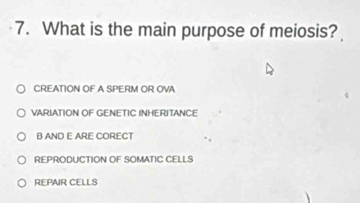 What is the main purpose of meiosis?
CREATION OF A SPERM OR OVA
VARIATION OF GENETIC INHERITANCE
B AND E ARE CORECT
REPRODUCTION OF SOMATIC CELLS
REPAIR CELLS