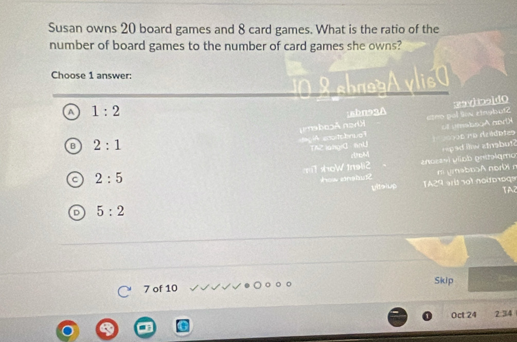 Susan owns 20 board games and 8 card games. What is the ratio of the
number of board games to the number of card games she owns?
Choose 1 answer:
Aylis
A 1:2; 5bπ93A
umabosã nadã ateo pol liw cingbut2 eaviineldo
aegíA ecoitobnua7 of umebooA andX
2:1
TAZ langiC fnU osos no deldotas
dDM
2:5 r e lw a insbut
mT shoWtnsli2 enozavl plípb pntɔlqmo
hòw enshu] m ymabosA norbi n
yltsiup A29 o t no u o o qe
TA2
5:2
Skip
7 of 10
Oct 24 2:34