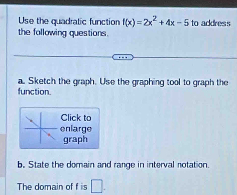 Use the quadratic function f(x)=2x^2+4x-5 to address 
the following questions. 
a. Sketch the graph. Use the graphing tool to graph the 
function. 
Click to 
enlarge 
graph 
b. State the domain and range in interval notation. 
The domain of f is