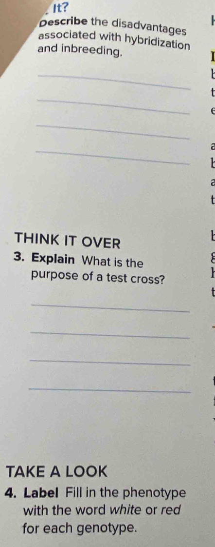 It? 
Describe the disadvantages 
associated with hybridization 
and inbreeding. 
_ 
_ 
+ 
_ 
_ 
a 
a 
THINK IT OVER 
3. Explain What is the 
purpose of a test cross? 
_ 
_ 
_ 
_ 
TAKE A LOOK 
4. Label Fill in the phenotype 
with the word white or red 
for each genotype.