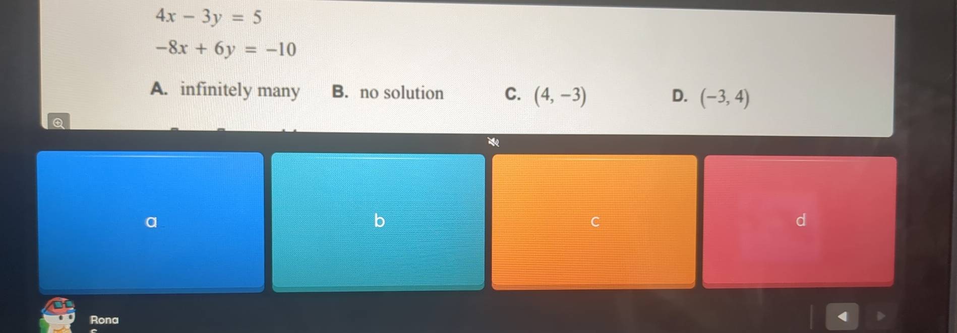 4x-3y=5
-8x+6y=-10
A. infinitely many B. no solution C. (4,-3) D. (-3,4)
Q
a
b
C
d
Rona