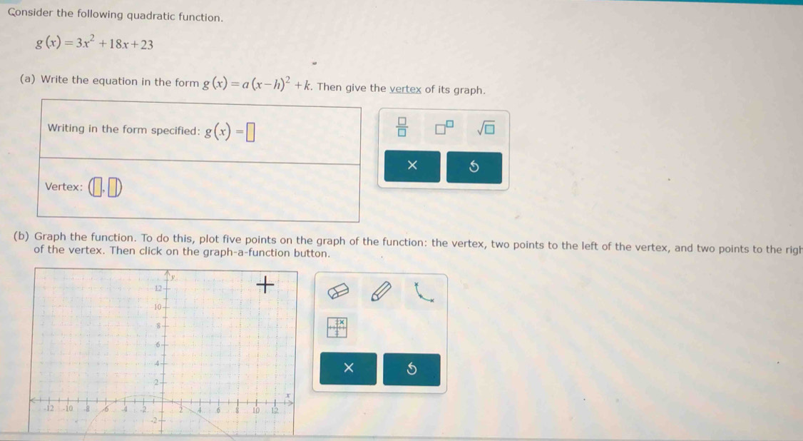 Consider the following quadratic function.
g(x)=3x^2+18x+23
(a) Write the equation in the form g(x)=a(x-h)^2+k. Then give the vertex of its graph. 
Writing in the form specified: g(x)=□  □ /□   □^(□) sqrt(□ ) 
× 
Vertex: 
(b) Graph the function. To do this, plot five points on the graph of the function: the vertex, two points to the left of the vertex, and two points to the righ 
of the vertex. Then click on the graph-a-function button. 
×