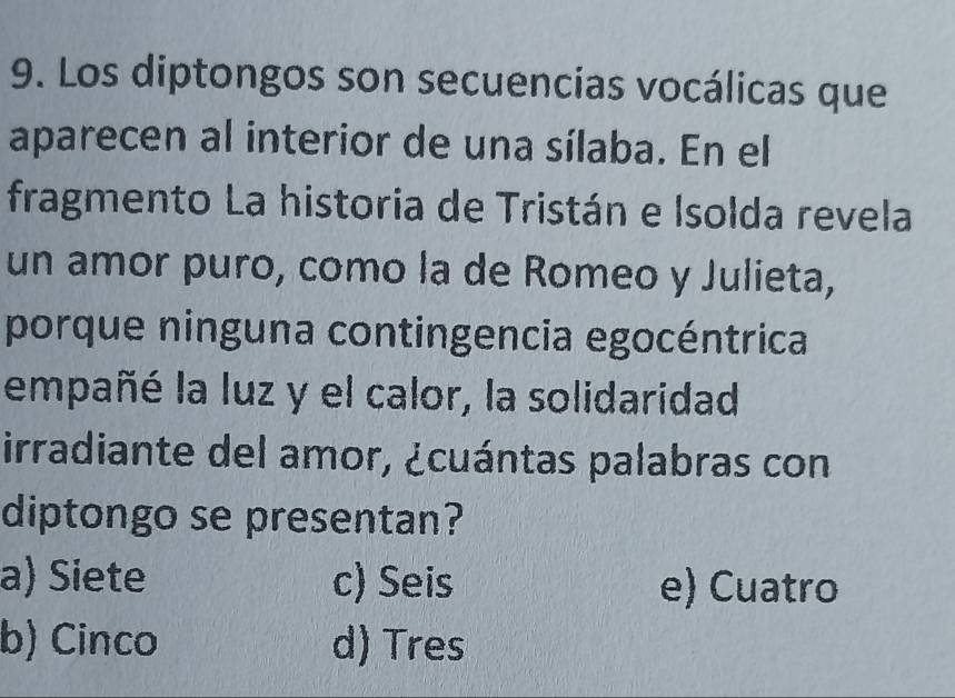 Los diptongos son secuencias vocálicas que
aparecen al interior de una sílaba. En el
fragmento La historia de Tristán e Isolda revela
un amor puro, como la de Romeo y Julieta,
porque ninguna contingencia egocéntrica
empañé la luz y el calor, la solidaridad
irradiante del amor, ¿cuántas palabras con
diptongo se presentan?
a) Siete c) Seis e) Cuatro
b) Cinco d) Tres