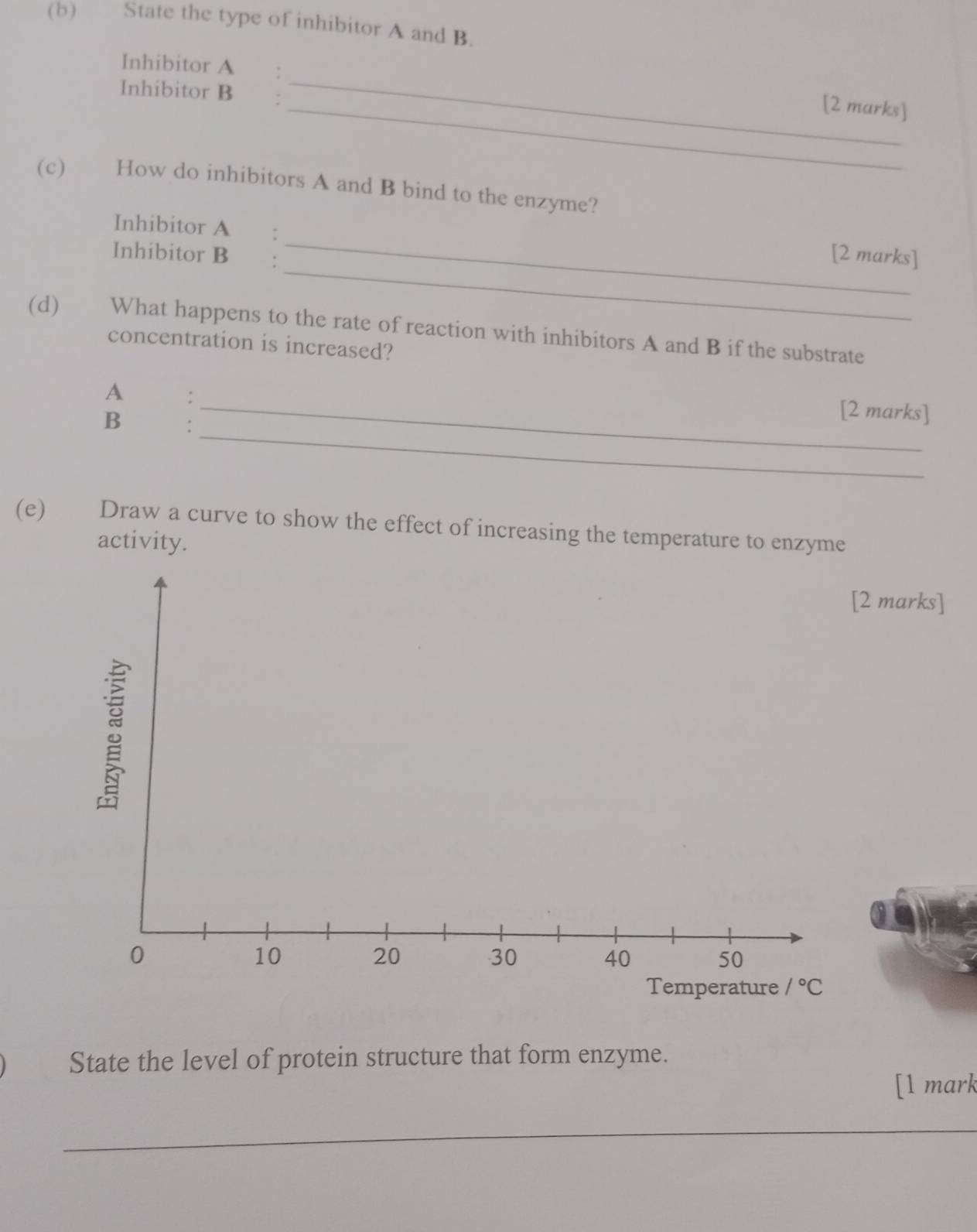 State the type of inhibitor A and B.
_
Inhibitor A €：
Inhibitor B
_[2 marks]
(c) How do inhibitors A and B bind to the enzyme?
_
Inhibitor A :
_
Inhibitor B :
[2 marks]
(d) What happens to the rate of reaction with inhibitors A and B if the substrate
concentration is increased?
A :
_
B :
_[2 marks]
(e) Draw a curve to show the effect of increasing the temperature to enzyme
activity.
2 marks]
State the level of protein structure that form enzyme.
[1 mark
_