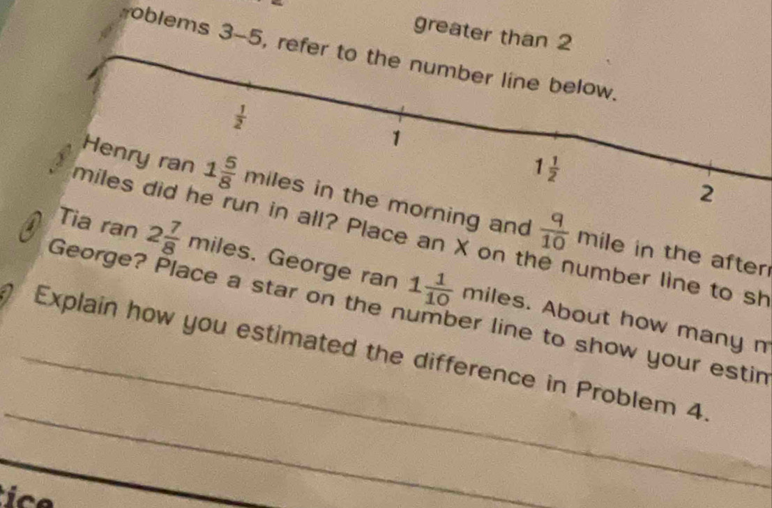 greater than 2 
oblems 3-5, refer to the number line below.
 1/2 
1
1 1/2 
2 
Henry ran 1 5/8  miles in the morning and  q/10  mile in the after
miles did he run in all? Place an X on t number line to sh 
Tia ran 2 7/8  miles. George ran 1 1/10  miles. About how many m
George? Place a star on the number line to show your estir 
_ 
_Explain how you estimated the difference in Problem 4.