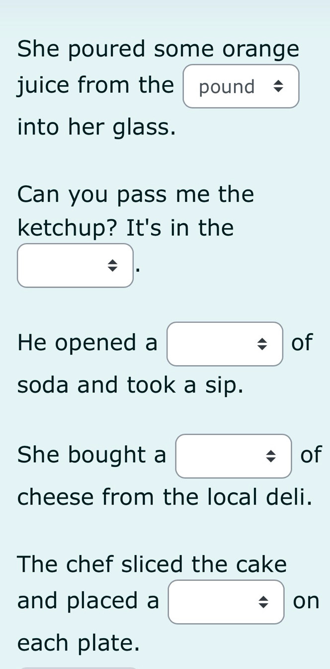 She poured some orange 
juice from the pound 
into her glass. 
Can you pass me the 
ketchup? It's in the 
He opened a of 
soda and took a sip. 
She bought a of 
cheese from the local deli. 
The chef sliced the cake 
and placed a on 
each plate.