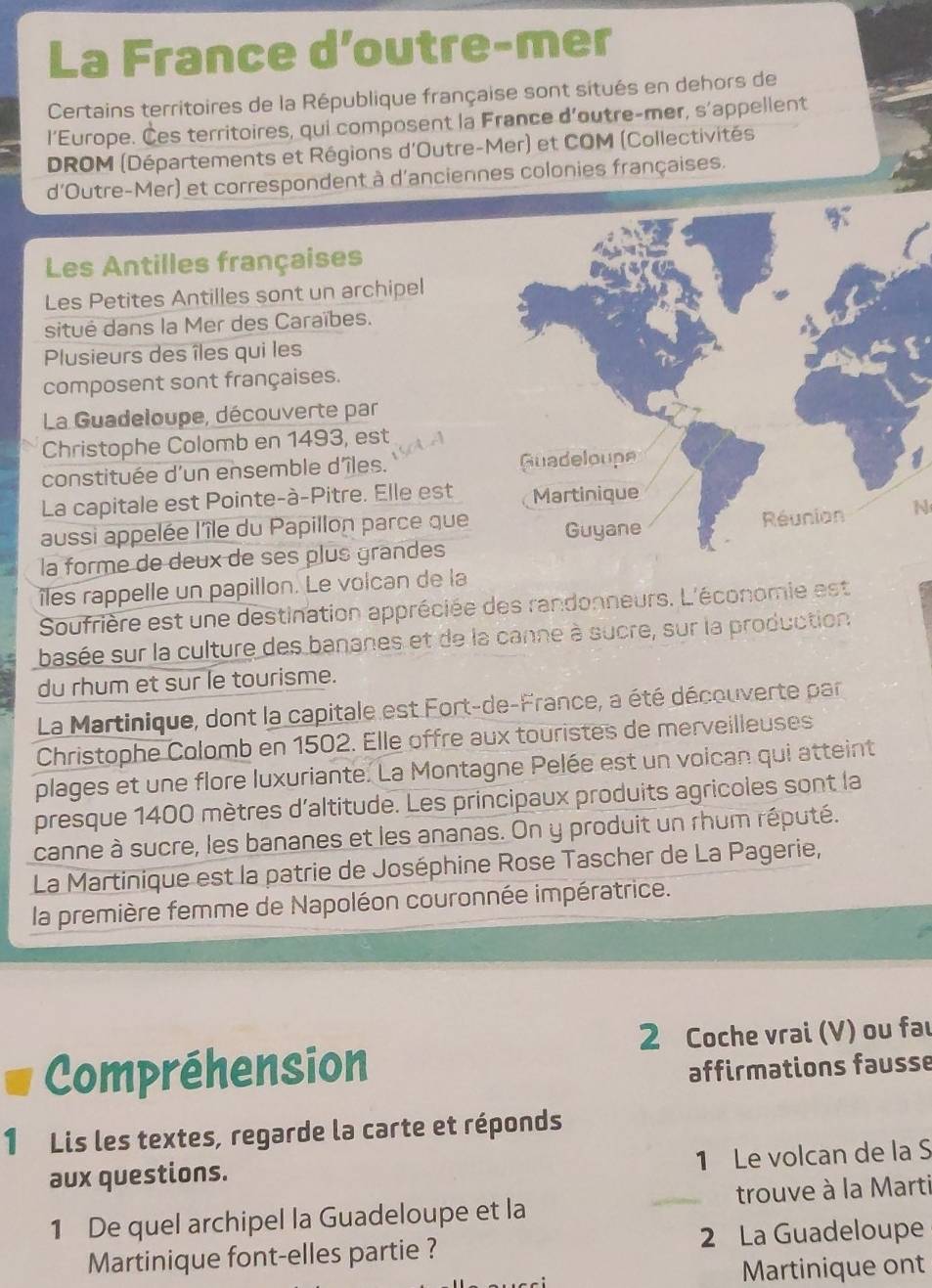 La France d’outre-mer
Certains territoires de la République française sont situés en dehors de
l'Europe. Ces territoires, qui composent la France d'outre-mer, s'appellent
DROM (Départements et Régions d'Outre-Mer) et COM (Collectivités
d'Outre-Mer) et correspondent à d'anciennes colonies françaises.
Les Antilles françaises
Les Petites Antilles sont un archipel
situé dans la Mer des Caraïbes.
Plusieurs des îles qui les
composent sont françaises.
La Guadeloupe, découverte par
Christophe Colomb en 1493, est
constituée d'un ensemble d'îles. 
La capitale est Pointe-à-Pitre. Elle est
aussi appelée l'île du Papillon parce queN
la forme de deux de ses plus grandes
îles rappelle un papillon. Le volcan de la
Soufrière est une destination appréciée des randonneurs. L'économie est
basée sur la culture des bananes et de la canne à sucre, sur la production
du rhum et sur le tourisme.
La Martinique, dont la capitale est Fort-de-France, a été découverte par
Christophe Colomb en 1502. Elle offre aux touristes de merveilleuses
plages et une flore luxuriante. La Montagne Pelée est un voican qui atteint
presque 1400 mètres d'altitude. Les principaux produits agricoles sont la
canne à sucre, les bananes et les ananas. On y produit un rhum réputé.
La Martinique est la patrie de Joséphine Rose Tascher de La Pagerie,
la première femme de Napoléon couronnée impératrice.
2 Coche vrai (V) ou fau
Compréhension affirmations fausse
1 Lis les textes, regarde la carte et réponds
1 Le volcan de la S
aux questions.
1 De quel archipel la Guadeloupe et la _trouve à la Marti
Martinique font-elles partie ? 2 La Guadeloupe
Martinique ont