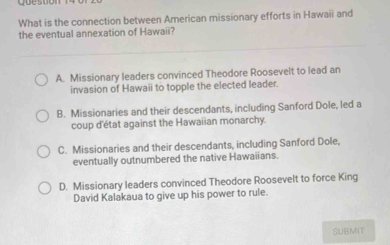 What is the connection between American missionary efforts in Hawaii and
the eventual annexation of Hawaii?
A. Missionary leaders convinced Theodore Roosevelt to lead an
invasion of Hawaii to topple the elected leader.
B. Missionaries and their descendants, including Sanford Dole, led a
coup d'état against the Hawaiian monarchy.
C. Missionaries and their descendants, including Sanford Dole,
eventually outnumbered the native Hawaiians.
D. Missionary leaders convinced Theodore Roosevelt to force King
David Kalakaua to give up his power to rule.
SUBMIT