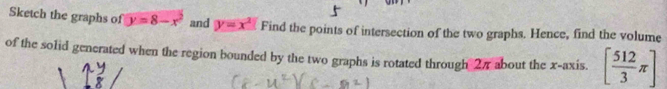 Sketch the graphs of y=8-x^2 and y=x^2 Find the points of intersection of the two graphs. Hence, find the volume 
of the solid generated when the region bounded by the two graphs is rotated through 27 about the x-axis. [ 512/3 π ]