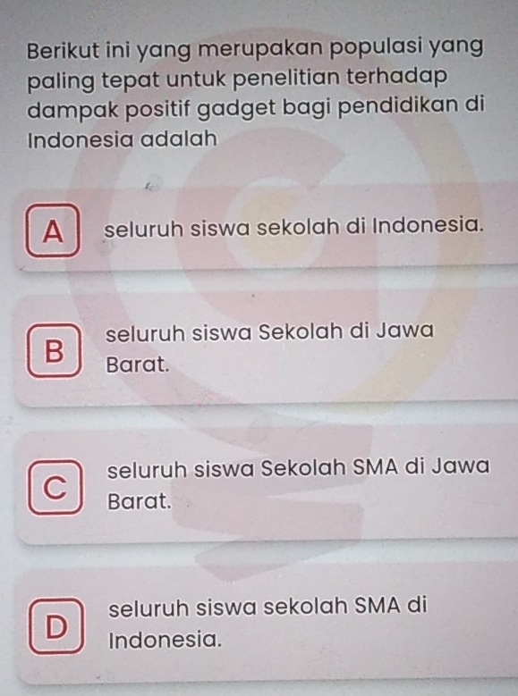 Berikut ini yang merupakan populasi yang
paling tepat untuk penelitian terhadap 
dampak positif gadget bagi pendidikan di
Indonesia adalah
A seluruh siswa sekolah di Indonesia.
seluruh siswa Sekolah di Jawa
B Barat.
seluruh siswa Sekolah SMA di Jawa
C
Barat.
seluruh siswa sekolah SMA di
D Indonesia.