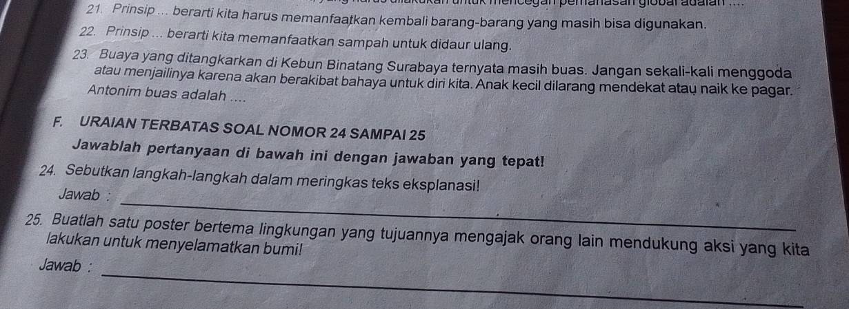 mence gan pemanasan gio bar adalan 
21. Prinsip ... berarti kita harus memanfaatkan kembali barang-barang yang masih bisa digunakan. 
22. Prinsip ... berarti kita memanfaatkan sampah untuk didaur ulang. 
23. Buaya yang ditangkarkan di Kebun Binatang Surabaya ternyata masih buas. Jangan sekali-kali menggoda 
atau menjailinya karena akan berakibat bahaya untuk diri kita. Anak kecil dilarang mendekat atau naik ke pagar. 
Antonim buas adalah .... 
F. URAIAN TERBATAS SOAL NOMOR 24 SAMPAI 25
Jawablah pertanyaan di bawah ini dengan jawaban yang tepat! 
_ 
24. Sebutkan langkah-langkah dalam meringkas teks eksplanasi! 
Jawab : 
25. Buatlah satu poster bertema lingkungan yang tujuannya mengajak orang lain mendukung aksi yang kita 
lakukan untuk menyelamatkan bumi! 
Jawab :_