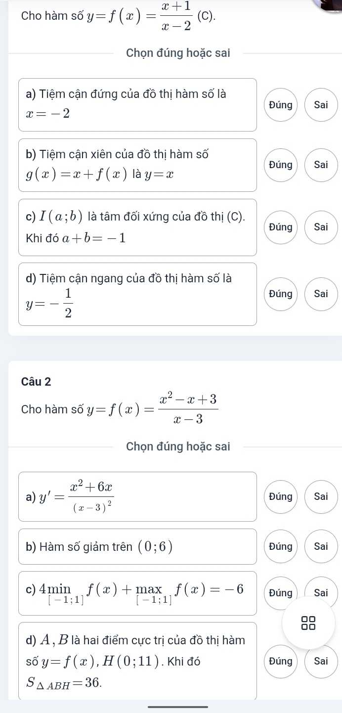 Cho hàm số y=f(x)= (x+1)/x-2 (c). 
Chọn đúng hoặc sai 
a) Tiệm cận đứng của đồ thị hàm số là 
Đúng Sai
x=-2
b) Tiệm cận xiên của đồ thị hàm số 
Đúng Sai
g(x)=x+f(x) là y=x
c) I(a;b) là tâm đối xứng của đồ thị (C). 
Đúng Sai 
Khi đó a+b=-1
d) Tiệm cận ngang của đồ thị hàm số là
y=- 1/2 
Đúng Sai 
Câu 2 
Cho hàm số y=f(x)= (x^2-x+3)/x-3 
Chọn đúng hoặc sai 
a) y'=frac x^2+6x(x-3)^2 Đúng Sai 
b) Hàm số giảm trên (0;6) Đúng Sai 
c) 4min_[-1;1]f(x)+max_[-1;1]f(x)=-6 Đúng Sai 
d) A , B là hai điểm cực trị của đồ thị hàm 
số y=f(x), H(0;11). Khi đó Đúng Sai
S_△ ABH=36. 
_