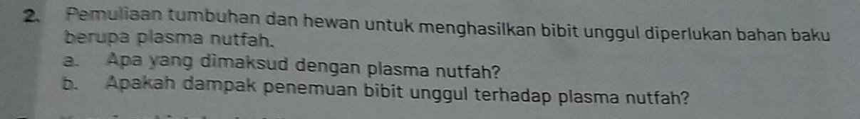 Pemuliaan tumbuhan dan hewan untuk menghasilkan bibit unggul diperlukan bahan baku 
berupa plasma nutfah. 
a. Apa yang dimaksud dengan plasma nutfah? 
b. Apakah dampak penemuan bibit unggul terhadap plasma nutfah?