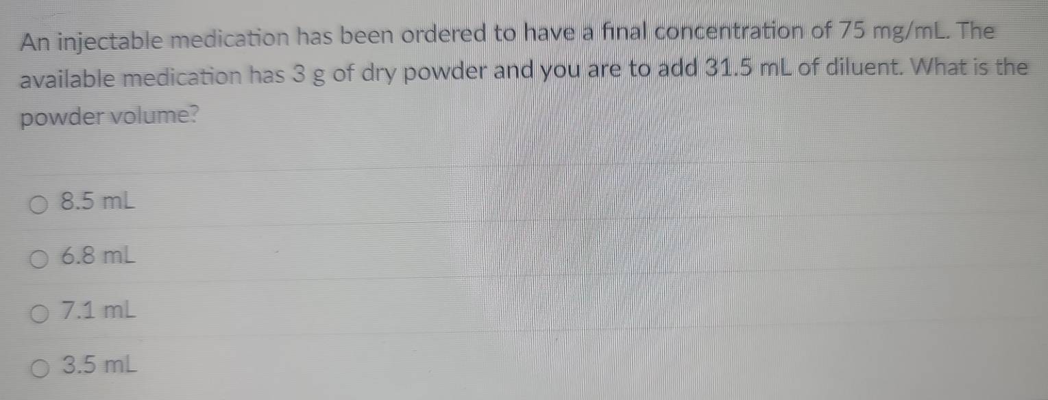 An injectable medication has been ordered to have a final concentration of 75 mg/mL. The
available medication has 3 g of dry powder and you are to add 31.5 mL of diluent. What is the
powder volume?
8.5 mL
6.8 mL
7.1 mL
3.5 mL