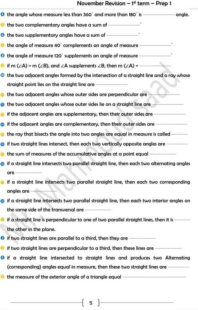 November Revision -1^(st) term - Prep 1 
0 the angle whose measure less than 360° and more than 180° is _angle. 
the two complementary angles have a sum of_ 
. 
the two supplementary angles have a sum of_ 
o 
the angle of measure 40° complements an angle of measure_ 
. 
the angle of measure 120° supplements an angle of measure_ 
. 
if m(∠ A)=m(∠ B) , and ∠ A supplements ∠ B , then m(∠ A)= _ 
the two adjacent angles formed by the intersection of a straight line and a ray whose 
straight point lies on the straight line are_ 
the two adjacent angles whose outer sides are perpendicular are_ 
the two adjacent angles whose outer sides lie on a straight line are_ 
if the adjacent angles are supplementary, then their outer sides are_ 
if the adjacent angles are complementary, then their outer sides are_ 
the ray that bisects the angle into two angles are equal in measure is called_ 
if two straight lines intersect, then each two vertically opposite angles are_ 
the sum of measures of the accumulative angles at a point equal_ 
if a straight line intersects two parallel straight line, then each two alternating angles 
are_ 
if a straight line intersects two parallel straight line, then each two corresponding 
angles are_ 
if a straight line intersects two parallel straight line, then each two interior angles on 
the same side of the transversal are_ 
if a straight line is perpendicular to one of two parallel straight lines, then it is_ 
the other in the plane. 
if two straight lines are parallel to a third, then they are_ 
if two straight lines are perpendicular to a third, then these lines are_ 
if a straight line intersected to straight lines and produces two Alternating 
(corresponding) angles equal in measure, then these two straight lines are_ 
the measure of the exterior angle of a triangle equal_ 
_