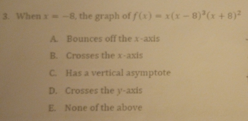 When x=-8 , the graph of f(x)=x(x-8)^3(x+8)^2
A. Bounces off the x-axis
B. Crosses the x-axis
C. Has a vertical asymptote
D. Crosses the y-axis
E. None of the above