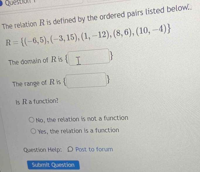 Questo 
The relation R is defined by the ordered pairs listed below..
R= (-6,5),(-3,15),(1,-12),(8,6),(10,-4)
| 
The domain of R is
The range of R is  □ 
ls R a function?
No, the relation is not a function
Yes, the relation is a function
Question Help: Ω Post to forum
Submit Question