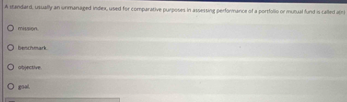 A standard, usually an unmanaged index, used for comparative purposes in assessing performance of a portfolio or mutual fund is called a(n)
mission.
benchmark
objective.
goal.