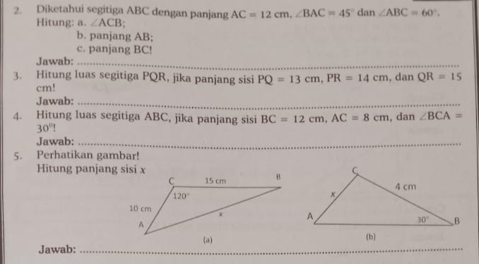 Diketahui segitiga ABC dengan panjang AC=12cm,∠ BAC=45°dan∠ ABC=60°.
Hitung: a. ∠ ACB
b. panjang AB;
c. panjang BC!
Jawab:_
3. Hitung luas segitiga PQR, jika panjang sisi PQ=13cm,PR=14cm , dan QR=15
cm!
Jawab:_
4. Hitung luas segitiga ABC, jika panjang sisi BC=12cm,AC=8cm , dan ∠ BCA=
30°
Jawab:_
5. Perhatikan gambar!
Hitung panjang sisi x
_
Jawab:_