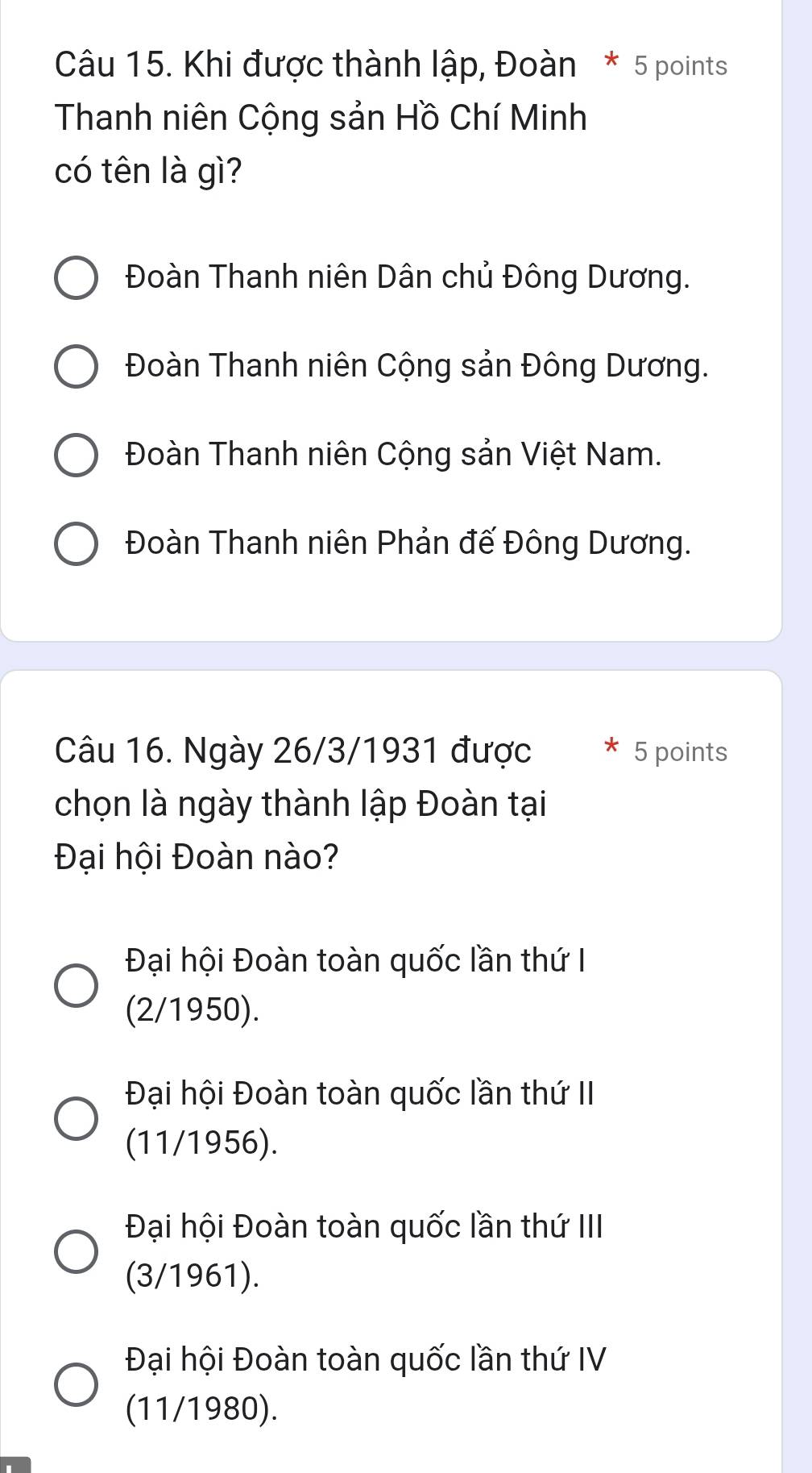 Khi được thành lập, Đoàn * 5 points
Thanh niên Cộng sản Hồ Chí Minh
có tên là gì?
Đoàn Thanh niên Dân chủ Đông Dương.
Đoàn Thanh niên Cộng sản Đông Dương.
Đoàn Thanh niên Cộng sản Việt Nam.
Đoàn Thanh niên Phản đế Đông Dương.
Câu 16. Ngày 26/3/1931 được 5 points
chọn là ngày thành lập Đoàn tại
Đại hội Đoàn nào?
Đại hội Đoàn toàn quốc lần thứ I
(2/1950).
Đại hội Đoàn toàn quốc lần thứ II
(11/1956).
Đại hội Đoàn toàn quốc lần thứ III
(3/1961).
Đại hội Đoàn toàn quốc lần thứ IV
(11/1980).