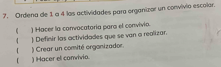 Ordena de 1 a 4 las actividades para organizar un convivio escolar. 
( ) Hacer la convocatoria para el convivio. 
 ) Definir las actividades que se van a realizar. 
( ) Crear un comité organizador. 
( ) Hacer el convivio.