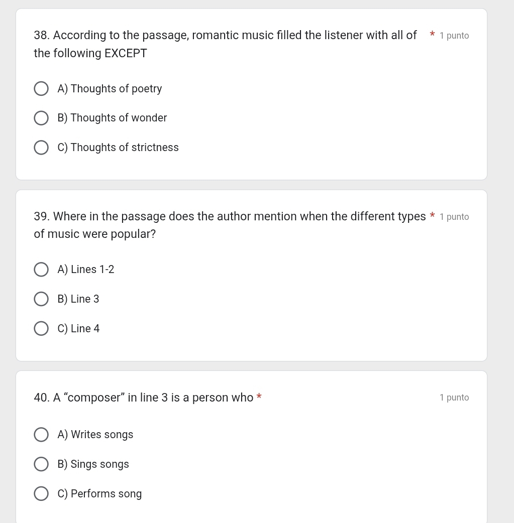 According to the passage, romantic music filled the listener with all of * 1 punto
the following EXCEPT
A) Thoughts of poetry
B) Thoughts of wonder
C) Thoughts of strictness
39. Where in the passage does the author mention when the different types * 1 punto
of music were popular?
A) Lines 1-2
B) Line 3
C) Line 4
40. A “composer” in line 3 is a person who * 1 punto
A) Writes songs
B) Sings songs
C) Performs song