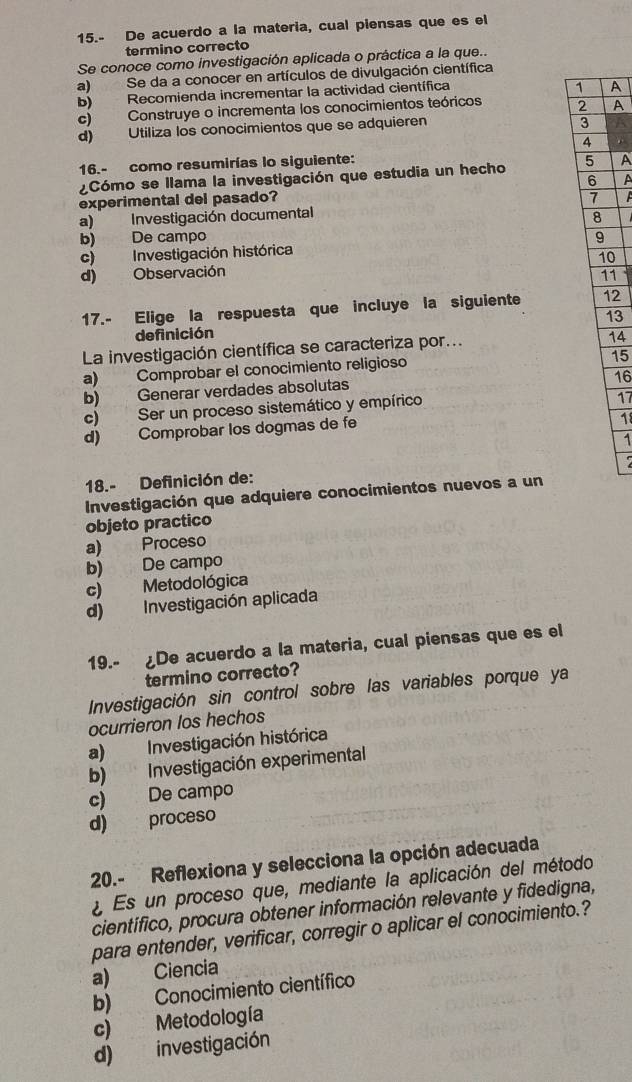 15.- De acuerdo a la materia, cual piensas que es el
termino correcto
Se conoce como investigación aplicada o práctica a la que..
a) Se da a conocer en artículos de divulgación científica
b) Recomienda incrementar la actividad científica
A
c) Construye o incrementa los conocimientos teóricos A
d) Utiliza los conocimientos que se adquieren
16.- como resumirías lo siguiente:
¿Cómo se llama la investigación que estudia un hecho A
A
experimental del pasado?
a) Investigación documental
b) De campo
c) Investigación histórica
d) Observación 0
1
17.- Elige la respuesta que incluye la siguiente 2
13
definición
La investigación científica se caracteriza por...
14
a) Comprobar el conocimiento religioso
15
16
b) Generar verdades absolutas
c) Ser un proceso sistemático y empírico
17
d) Comprobar los dogmas de fe
18
1
18.- Definición de:
Investigación que adquiere conocimientos nuevos a un
objeto practico
a) Proceso
b) De campo
c) Metodológica
d) Investigación aplicada
19.- ¿De acuerdo a la materia, cual piensas que es el
termino correcto?
Investigación sin control sobre las variables porque ya
ocurrieron los hechos
a) Investigación histórica
b) Investigación experimental
c) De campo
d) proceso
20.- Reflexiona y selecciona la opción adecuada
a Es un proceso que, mediante la aplicación del método
científico, procura obtener información relevante y fidedigna,
para entender, verificar, corregir o aplicar el conocimiento.?
a) Ciencia
b) Conocimiento científico
c) Metodología
d) investigación