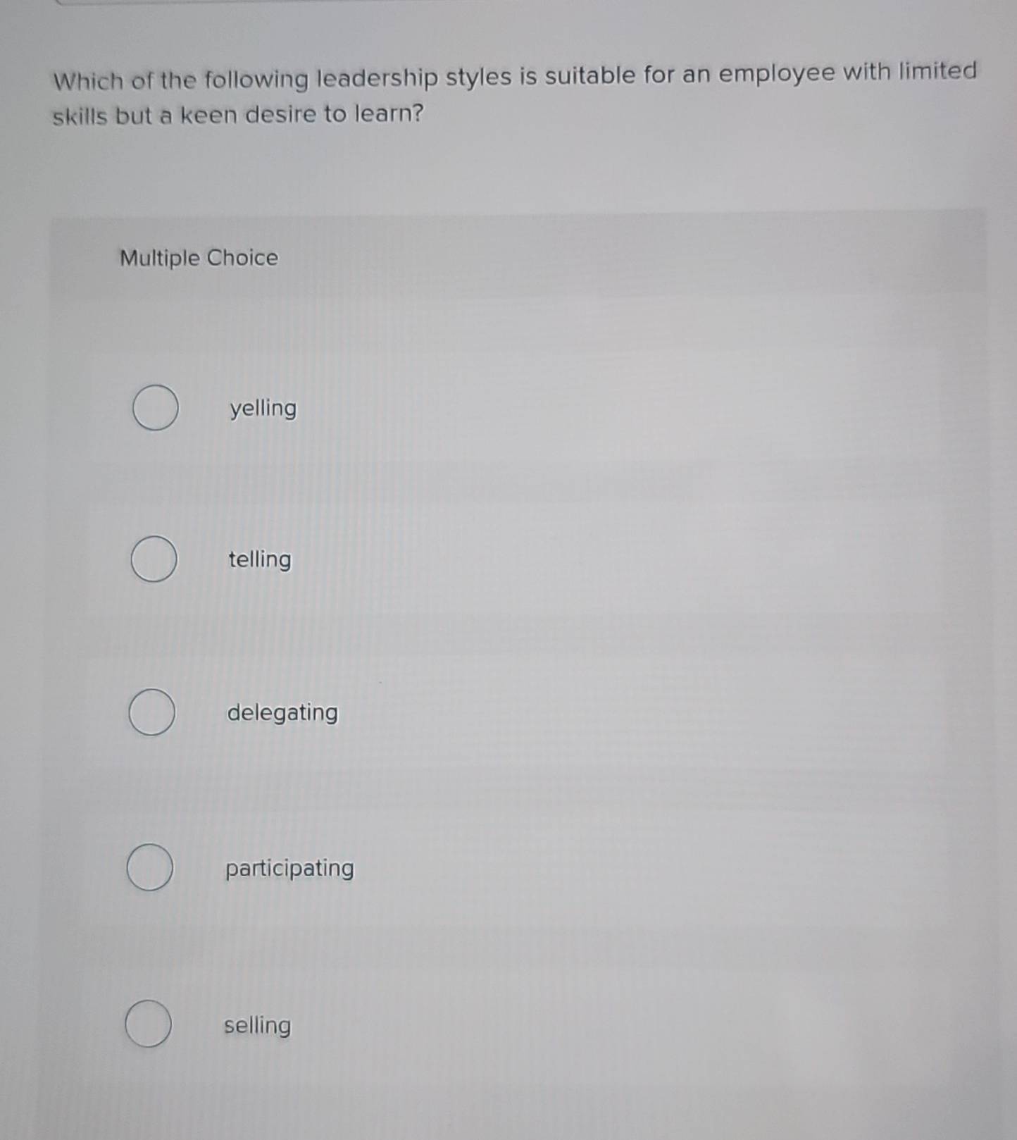 Which of the following leadership styles is suitable for an employee with limited
skills but a keen desire to learn?
Multiple Choice
yelling
telling
delegating
participating
selling