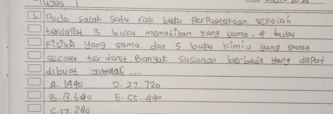 uas
_
1-Pada salah satu rakc bat perpustakaan selcolah
terdapat 3 buky mematiban yong sama-, 4 bulay
Fispka yang sama, dan 5 bulcu kimia yang suma
secar ter deret. Banyak susunan berbeda yong dapat
dibuat adouah...
A. 1440 D - 27. 720
B - 8. 640 E. 55. 440
C. 17. 280