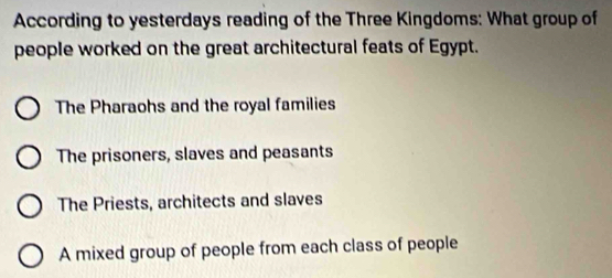 According to yesterdays reading of the Three Kingdoms: What group of
people worked on the great architectural feats of Egypt.
The Pharaohs and the royal families
The prisoners, slaves and peasants
The Priests, architects and slaves
A mixed group of people from each class of people