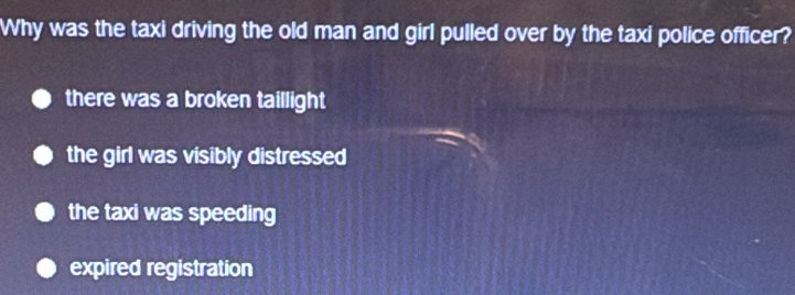 Why was the taxi driving the old man and girl pulled over by the taxi police officer?
there was a broken taillight
the girl was visibly distressed
the taxi was speeding
expired registration