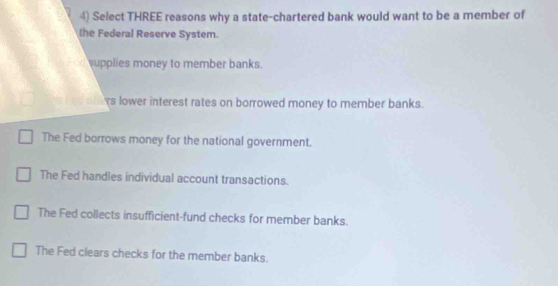 Select THREE reasons why a state-chartered bank would want to be a member of
the Federal Reserve System.
upplies money to member banks.
s lower interest rates on borrowed money to member banks.
The Fed borrows money for the national government.
The Fed handles individual account transactions.
The Fed collects insufficient-fund checks for member banks.
The Fed clears checks for the member banks.