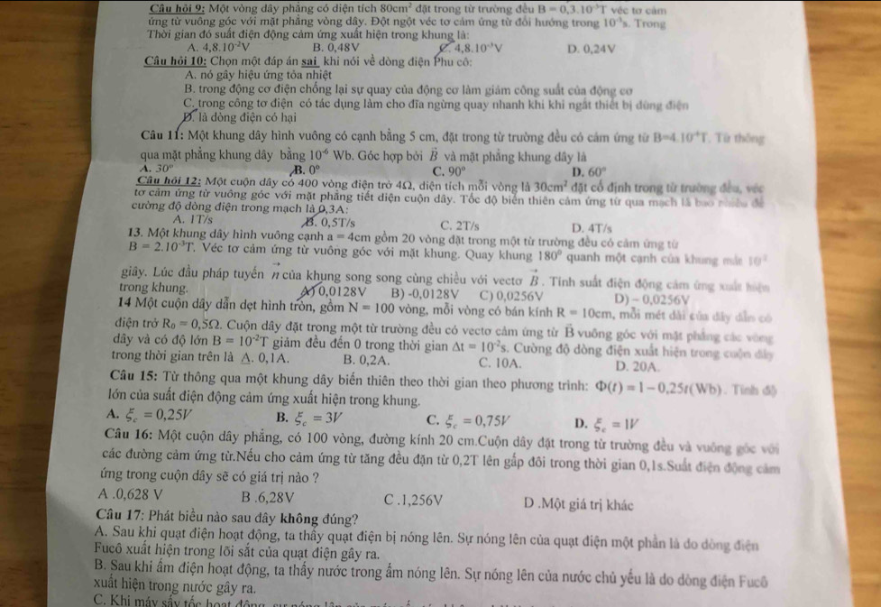 Câu hỏi 9: Một vòng dây phẳng có diện tích 80cm^2 đặt trong từ trường đều B=0,3.10^(-3)T véc tơ cảm
ứng từ vuông góc với mặt phăng vòng dây. Đột ngột véc tơ cảm ứng từ đổi hướng trong 10^(-1)s. Trong
Thời gian đó suất điện động cảm ứng xuất hiện trong khung là:
A. 4.8.10^(-2)V B. 0,48V 4,8.10^(-3)V D. 0,24V
Câu hỏi 10: Chọn một đáp án sai_ khi nói về dòng điện Phu cô:
A. nó gây hiệu ứng tỏa nhiệt
B. trong động cơ điện chống lại sự quay của động cơ làm giảm công suất của động cơ
C trong công tơ điện có tác dụng làm cho đĩa ngừng quay nhanh khi khi ngắt thiết bị đùng điện
D. là dòng điện có hại
* Câu 11: Một khung dây hình vuông có cạnh bằng 5 cm, đặt trong từ trường đều có cảm ứng từ B=4.10^+T. Từ thống
qua mặt phẳng khung dây bằng 10^(-6) Wb. Góc hợp bởi vector B và mặt phẳng khung dây là
A. 30°
B. 0° C. 90° D. 60°
Câu hội 12: Một cuộn dây cỏ 400 vòng điện trở 4Ω, diện tích mỗi vòng là 30cm^2 đặt cổ định trong từ trường đều, vớc
tơ cảm ứng từ vuông góc với mặt phẳng tiết diện cuộn dây. Tốc độ biển thiên cảm ứng từ qua mạch là bao n
đường độ dòng điện trong mạch là 0,3A:
A. 1T/s B. 0,5T/s C. 2T/s D. 4T/s
13. Một khung dây hình vuông cạnh a=4cm gồm 20 vòng đặt trong một từ trường đều có cảm ứng từ
B=2.10^(-3)T T. Véc tơ cảm ứng từ vuông góc với mặt khung. Quay khung 180° quanh một cạnh của khung mà 10^2
giây. Lúc đầu pháp tuyến # của khụng song song cùng chiều với vectơ vector B. Tinh suất điện động cảm ứng xuất hiện
trong khung. A) 0,0128V B) -0,0128V C) 0,0256V D) ~ 0 D 256V
14 Một cuộn dây dẫn dẹt hình tròn, gồm N=100 vòng, mỗi vòng có bán kính R=10cm , mỗi mét dài của dây dẫn có
điện trở R_0=0,5Omega 2. Cuộn dây đặt trong một từ trường đều có vectơ cảm ứng từ B vuỡng góc với mặt phẳng các vùng
dây và có độ lớn B=10^(-2)T giảm đều đến 0 trong thời gian △ t=10^(-2)s. Cường độ dòng điện xuất hiện trong cuộn đây
trong thời gian trên là A. 0 1A. B. 0,2A. C. 10A. D. 20A.
Câu 15: Từ thông qua một khung dây biển thiên theo thời gian theo phương trình: Phi (t)=1-0.25t(Wb). Tinh đ)
lớn của suất điện động cảm ứng xuất hiện trong khung.
A. xi _c=0,25V B. xi _c=3V C. xi _c=0,75V D. xi _c=1V
Câu 16: Một cuộn dây phẳng, có 100 vòng, đường kính 20 cm.Cuộn dây đặt trong từ trường đều và vuông góc với
các đường cảm ứng từ.Nếu cho cảm ứng từ tăng đều đặn từ 0,2T lên gấp đôi trong thời gian 0,1s.Suất điện động cảm
ứng trong cuộn dây sẽ có giá trị nào ?
A .0,628 V B .6,28V C .1,256V D .Một giá trị khác
* Câu 17: Phát biểu nào sau đây không đúng?
A. Sau khi quạt điện hoạt động, ta thấy quạt điện bị nóng lên. Sự nóng lên của quạt điện một phần là do dòng điện
Fucô xuất hiện trong lõi sắt của quạt điện gây ra.
B. Sau khi ẩm điện hoạt động, ta thấy nước trong ẩm nóng lên. Sự nóng lên của nước chủ yếu là do dòng điện Fucô
xuất hiện trong nước gây ra.
C. Khi máy sẩy tốc hoạt động