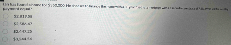 Ian has found a home for $350,000. He chooses to finance the home with a 30 year fixed rate mortgage with an annual interest rate of 7.5%. What will his monthly
payment equal?
$2,819.58
$2,586.47
$2,447.25
$3,244.54