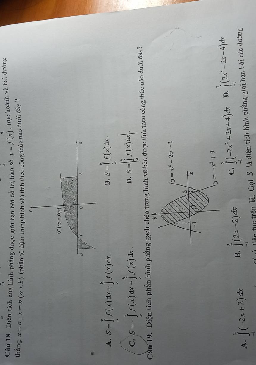 Diện tích của hình phẳng được giới hạn bởi đồ thị hàm số y=f(x) , trục hoành và hai đường
thẳng x=a,x=b(a (phần tô đậm trong hình vẽ) tính theo công thức nào dưới đây ?
J
(C):y=f(x)
a c 0 b x
A. S=∈tlimits _a^(cf(x)dx+∈tlimits _c^bf(x)dx. S=∈tlimits _a^bf(x)dx.
B.
C. S=-∈tlimits _a^cf(x)dx+∈tlimits _c^bf(x)dx. S=|∈tlimits _a^bf(x)dx|.
D.
Cầu 19. Diện tích phần hình phẳng gạch chéo trong hình vẽ bên được tính theo công thức nào dưới đây?
A. ∈tlimits _(-1)^2(-2x+2)dx B. ∈tlimits _(-1)^2(2x-2)dx C. ∈tlimits _(-1)^2(-2x^2)+2x+4)dx D. ∈tlimits _(-1)^2(2x^2-2x-4)dx
liên tục trên R. Gọi S là diện tích hình phẳng giới hạn bởi các đường