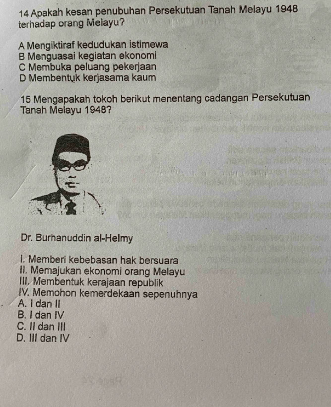 Apakah kesan penubuhan Persekutuan Tanah Melayu 1948
terhadap orang Melayu?
A Mengiktiraf kedudukan istimewa
B Menguasai kegiatan ekonomi
C Membuka peluang pekerjaan
D Membentuk kerjasama kaum
15 Mengapakah tokoh berikut menentang cadangan Persekutuan
Tanah Melayu 1948?
Dr. Burhanuddin al-Helmy
I. Memberi kebebasan hak bersuara
II. Memajukan ekonomi orang Melayu
III. Membentuk kerajaan republik
IV. Memohon kemerdekaan sepenuhnya
A. I dan II
B. I dan IV
C. IIdan III
D. III dan IV