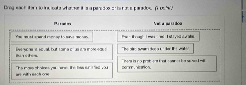 Drag each item to indicate whether it is a paradox or is not a paradox. (1 point)
Paradox Not a paradox
You must spend money to save money. Even though I was tired, I stayed awake.
Everyone is equal, but some of us are more equal The bird swam deep under the water.
than others.
There is no problem that cannot be solved with
The more choices you have, the less satisfied you communication.
are with each one.