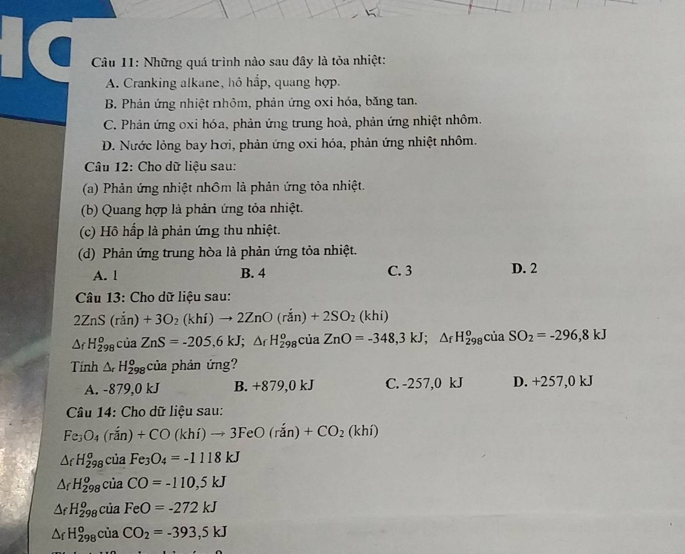 (  Câu 11: Những quá trình nào sau đây là tỏa nhiệt:
A. Cranking alkane, hô hấp, quang hợp.
B. Phản ứng nhiệt nhôm, phản ứng oxi hóa, băng tan.
C. Phản ứng oxi hóa, phản ứng trung hoà, phản ứng nhiệt nhôm.
D. Nước lỏng bay hơi, phản ứng oxi hóa, phản ứng nhiệt nhôm.
Câu 12: Cho dữ liệu sau:
(a) Phản ứng nhiệt nhôm là phản ứng tỏa nhiệt.
(b) Quang hợp là phản ứng tỏa nhiệt.
(c) Hồ hấp là phản ứng thu nhiệt.
(d) Phản ứng trung hòa là phản ứng tỏa nhiệt.
A. l B. 4 C. 3 D. 2
Câu 13: Cho dữ liệu sau:
2ZnS(ran)+3O_2(khi)to 2ZnO(ran)+2SO_2 (khi)
△ _fH_(298)^ociaZnS=-205,6kJ;△ _fH_(298)^o cua ZnO=-348,3kJ;△ _fH_(298)^ociaSO_2=-296,8kJ
Tính △ _rH_(298)^o của phản ứng?
A. -879,0kJ B. +879,0 kJ C. -257,0 kJ D. +257,0 k.
Câu 14: Cho dữ liệu sau:
Fe_3O_4(rin)+CO(khi)to 3FeO(rdot an)+CO_2(khi)
△ _fH_(298)^o của Fe_3O_4=-1118kJ
△ _fH_(298)^o của CO=-110,5kJ
△ _fH_(298)^o cdot ua FeO=-272kJ
△ _fH_(298)^ociaCO_2=-393,5kJ