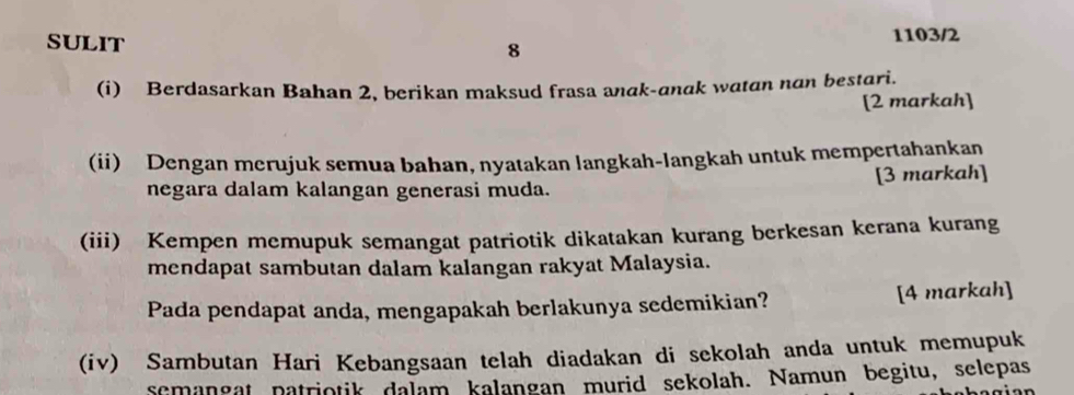 SULIT 1103/2 
8 
(i) Berdasarkan Bahan 2, berikan maksud frasa anak-anak watan nan bestari. 
[2 markah] 
(ii) Dengan merujuk semua bahan, nyatakan langkah-langkah untuk mempertahankan 
negara dalam kalangan generasi muda. [3 markah] 
(iii) Kempen memupuk semangat patriotik dikatakan kurang berkesan kerana kurang 
mendapat sambutan dalam kalangan rakyat Malaysia. 
Pada pendapat anda, mengapakah berlakunya sedemikian? [4 markah] 
(iv) Sambutan Hari Kebangsaan telah diadakan di sekolah anda untuk memupuk 
semangat patriotik dalam kalangan murid sekolah. Namun begitu, selepas