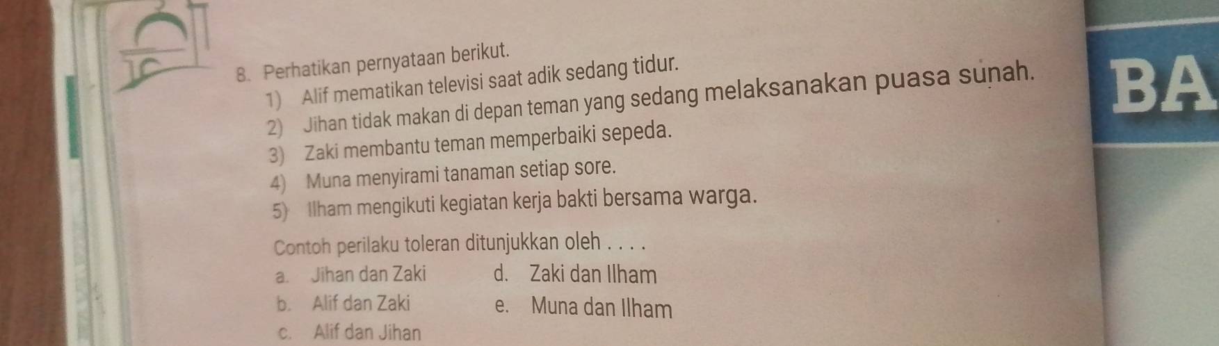 Perhatikan pernyataan berikut.
1) Alif mematikan televisi saat adik sedang tidur.
2) Jihan tidak makan di depan teman yang sedang melaksanakan puasa sunah.
BA
3) Zaki membantu teman memperbaiki sepeda.
4) Muna menyirami tanaman setiap sore.
5) Ilham mengikuti kegiatan kerja bakti bersama warga.
Contoh perilaku toleran ditunjukkan oleh . . . .
a. Jihan dan Zaki d. Zaki dan Ilham
b. Alif dan Zaki e. Muna dan Ilham
c. Alif dan Jihan