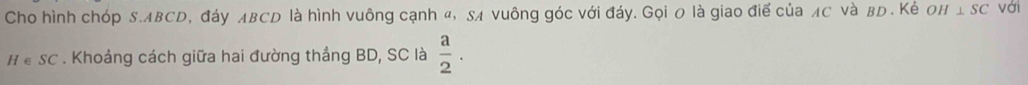 Cho hình chóp S. ABCD, đáy лBCD là hình vuông cạnh «, SA vuông góc với đáy. Gọi 0 là giao điể của лC νà вD. Kẻ OH⊥ SC với 
H ể SC . Khoảng cách giữa hai đường thắng BD, SC là  a/2 .